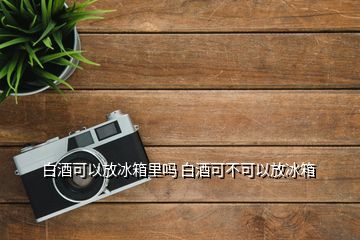 白酒可以放冰箱里吗 白酒可不可以放冰箱