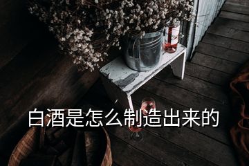 白酒是怎么制造出来的