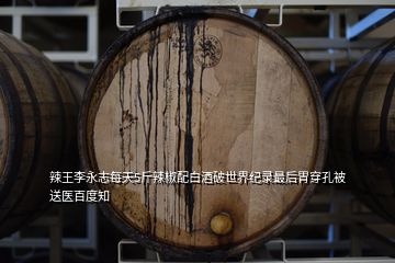 辣王李永志每天5斤辣椒配白酒破世界纪录最后胃穿孔被送医百度知