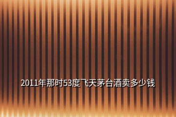 2011年那时53度飞天茅台酒卖多少钱