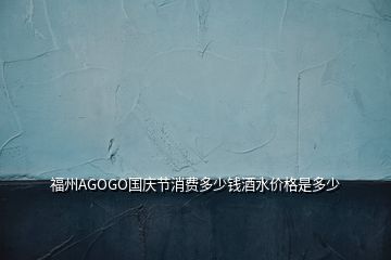 福州AGOGO国庆节消费多少钱酒水价格是多少