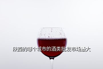 陕西的哪个城市的酒类批发市场最大