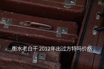 衡水老白干 2012年出过方特吗价格