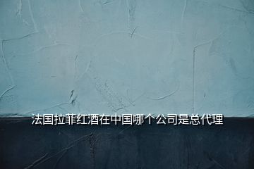 法国拉菲红酒在中国哪个公司是总代理