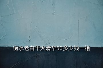 衡水老白干大清华50多少钱一箱