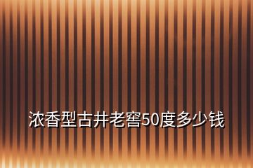 浓香型古井老窖50度多少钱