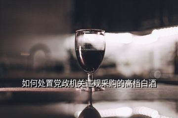 如何处置党政机关违规采购的高档白酒