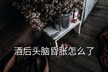 酒后头脑昏胀怎么了