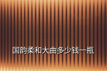 国韵柔和大曲多少钱一瓶