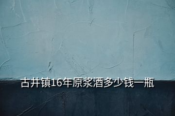 古井镇16年原浆酒多少钱一瓶