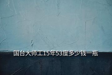 国台大师工15年53度多少钱一瓶