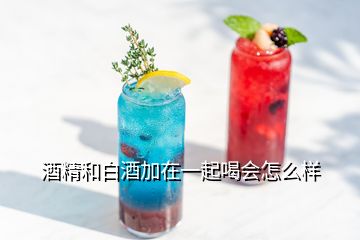 酒精和白酒加在一起喝会怎么样