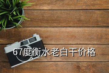 67度衡水老白干价格