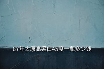 87年太原高梁白45度一瓶多少钱