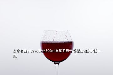 衡水老白干39vol规格500ml五星老白干香型白酒多少钱一瓶