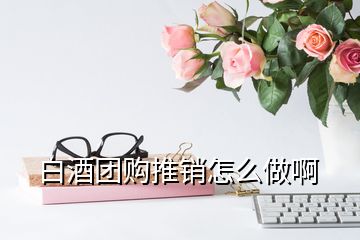 白酒团购推销怎么做啊