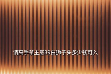 请高手拿主意39白狮子头多少钱可入