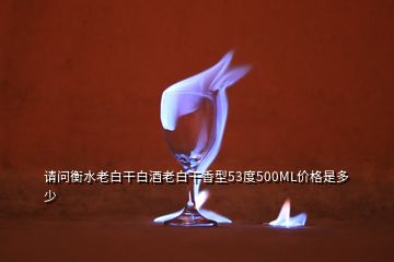 请问衡水老白干白酒老白干香型53度500ML价格是多少