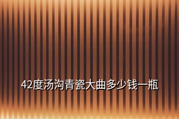 42度汤沟青瓷大曲多少钱一瓶