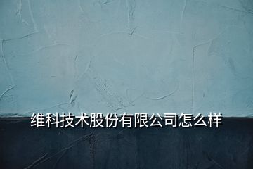 维科技术股份有限公司怎么样