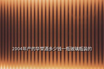 2004年产的华堂酒多少钱一瓶玻璃瓶装的