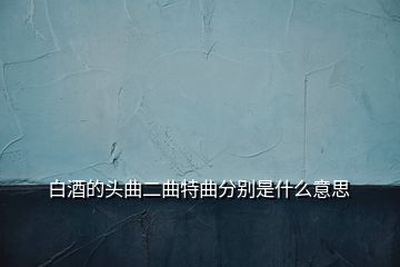 白酒的头曲二曲特曲分别是什么意思