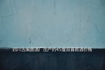 四川古阑朗酒厂出产的45度双喜郎酒价格