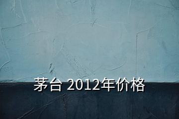 茅台 2012年价格