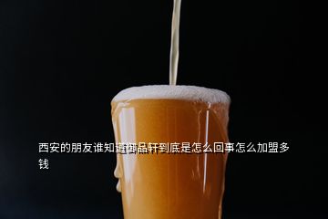 西安的朋友谁知道御品轩到底是怎么回事怎么加盟多钱