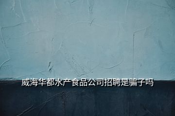 威海华都水产食品公司招聘是骗子吗