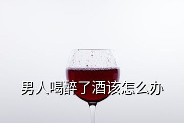 男人喝醉了酒该怎么办