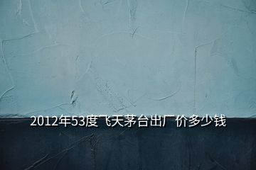 2012年53度飞天茅台出厂价多少钱