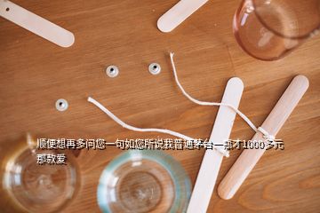 顺便想再多问您一句如您所说我普通茅台一瓶才1000多元那款爱