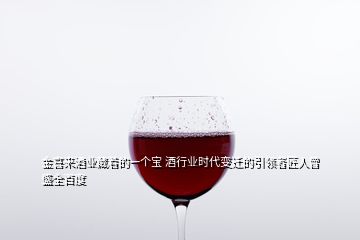 金喜来酒业藏着的一个宝 酒行业时代变迁的引领者匠人曾盛全百度