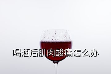 喝酒后肌肉酸痛怎么办