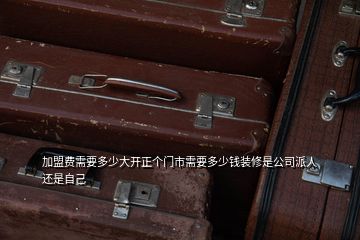 加盟费需要多少大开正个门市需要多少钱装修是公司派人还是自己