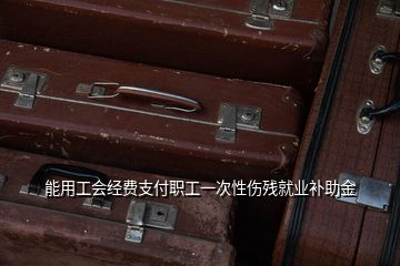 能用工会经费支付职工一次性伤残就业补助金