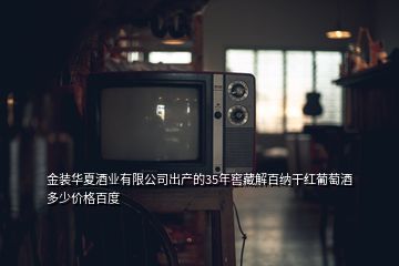 金装华夏酒业有限公司出产的35年窖藏解百纳干红葡萄酒多少价格百度