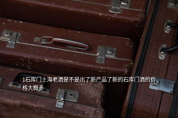 1石库门上海老酒是不是出了新产品了新的石库门酒的价格大概多