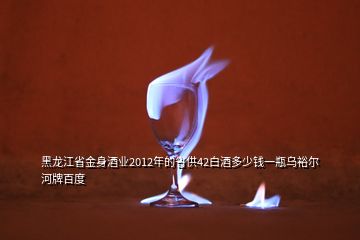 黑龙江省金身酒业2012年的省供42白酒多少钱一瓶乌裕尔河牌百度