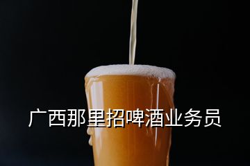 广西那里招啤酒业务员