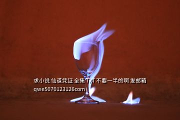 求小说 仙道凭证 全集 TXT 不要一半的啊 发邮箱 qwe5070123126com