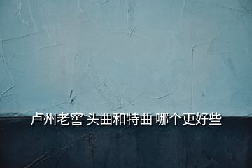 卢州老窖 头曲和特曲 哪个更好些