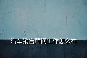 汽车销售顾问工作怎么样