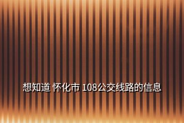 想知道 怀化市 108公交线路的信息