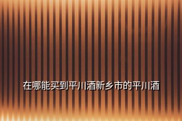 在哪能买到平川酒新乡市的平川酒