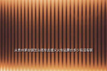 从贵州茅台镇怎么搭车去遵义火车站票价多少有没有联