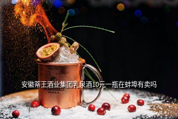 安徽蒂王酒业集团乳泉酒10元一瓶在蚌埠有卖吗