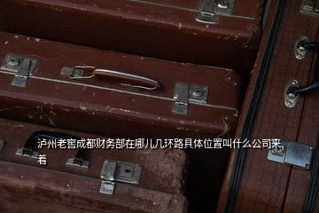 泸州老窖成都财务部在哪儿几环路具体位置叫什么公司来着