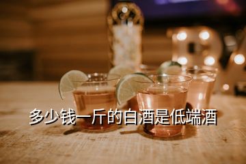 多少钱一斤的白酒是低端酒